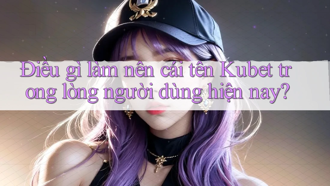 Điều gì làm nên cái tên Kubet trong lòng người dùng hiện nay?