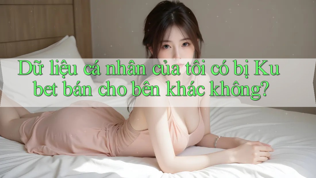 Dữ liệu cá nhân của tôi có bị Kubet bán cho bên khác không?