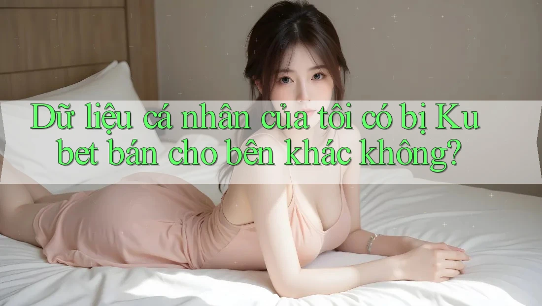 Dữ liệu cá nhân của tôi có bị Kubet bán cho bên khác không?