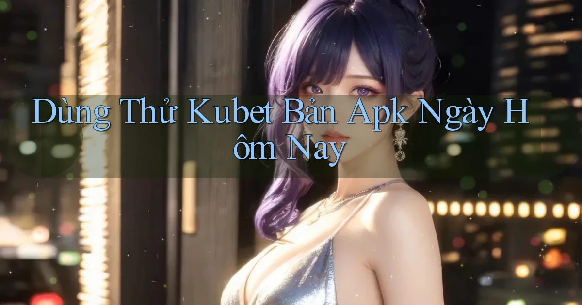 dùng thử kubet bản apk ngày hôm nay