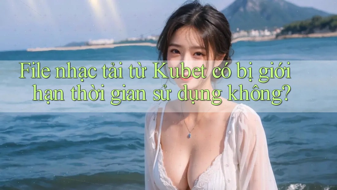 File nhạc tải từ Kubet có bị giới hạn thời gian sử dụng không?
