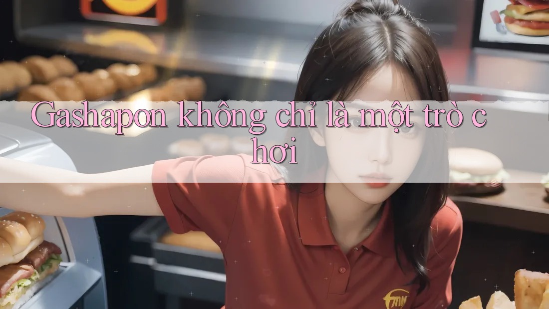 Gashapon không chỉ là một trò chơi