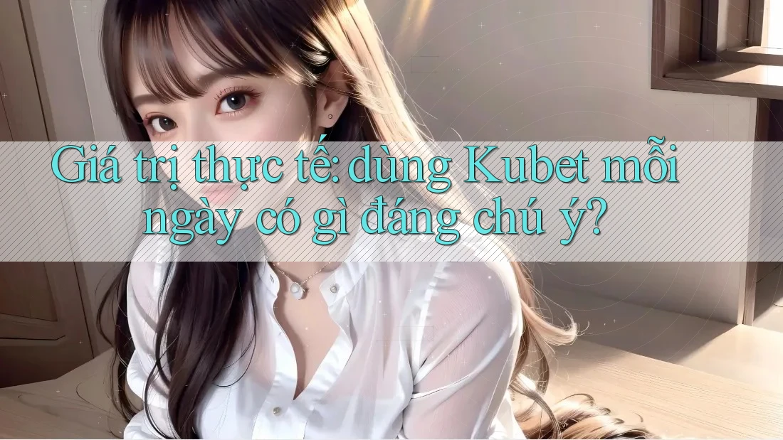 Giá trị thực tế: dùng Kubet mỗi ngày có gì đáng chú ý?