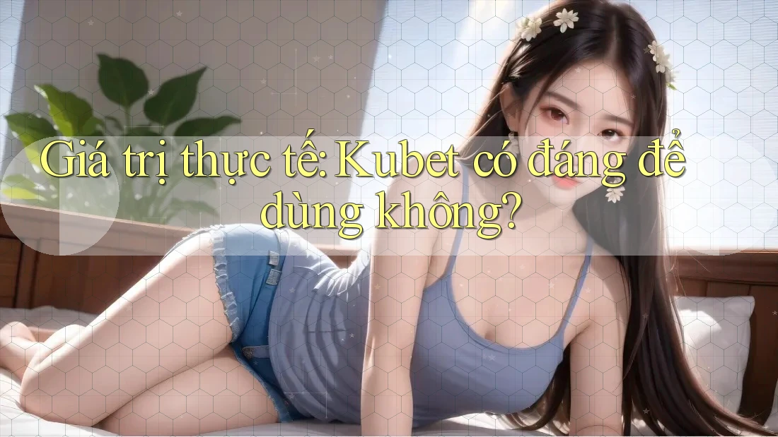 Giá trị thực tế: Kubet có đáng để dùng không?