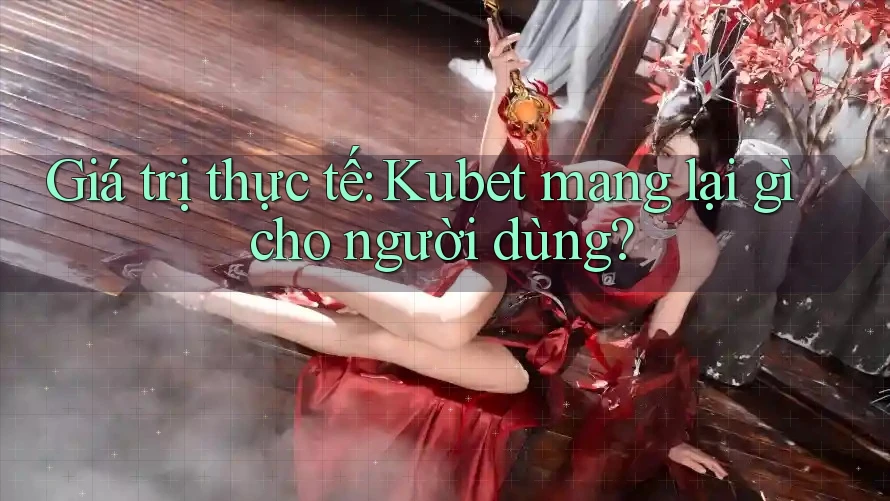 Giá trị thực tế: Kubet mang lại gì cho người dùng?