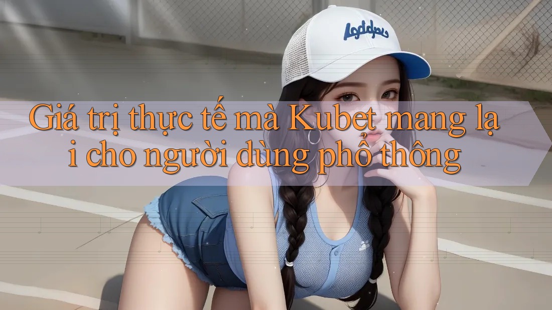 Giá trị thực tế mà Kubet mang lại cho người dùng phổ thông