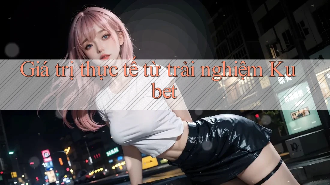 Giá trị thực tế từ trải nghiệm Kubet