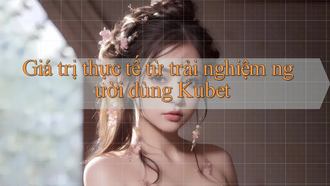 Giá trị thực tế từ trải nghiệm người dùng Kubet