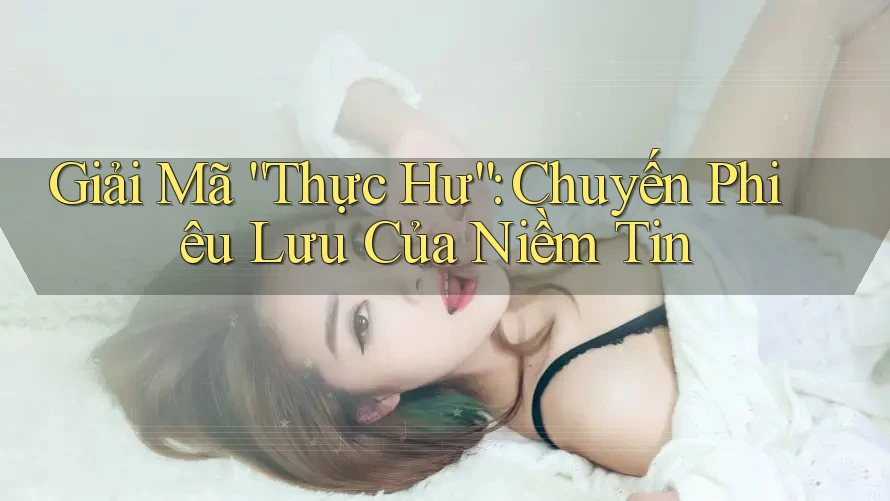 Giải Mã “Thực Hư”: Chuyến Phiêu Lưu Của Niềm Tin