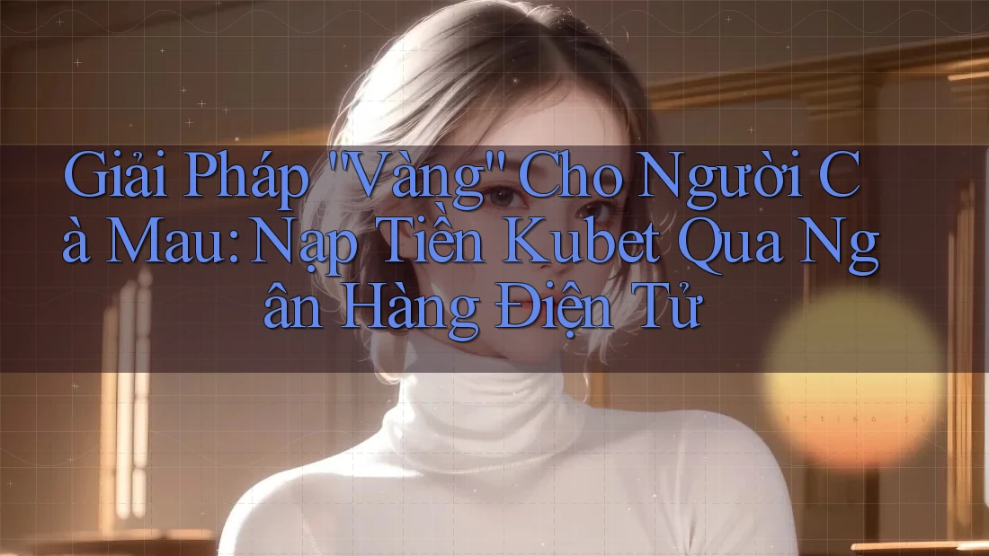 Giải Pháp “Vàng” Cho Người Cà Mau: Nạp Tiền Kubet Qua Ngân Hàng Điện Tử