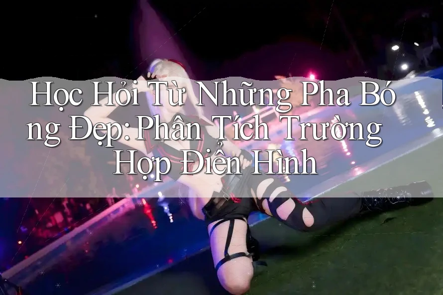 Học Hỏi Từ Những Pha Bóng Đẹp: Phân Tích Trường Hợp Điển Hình
