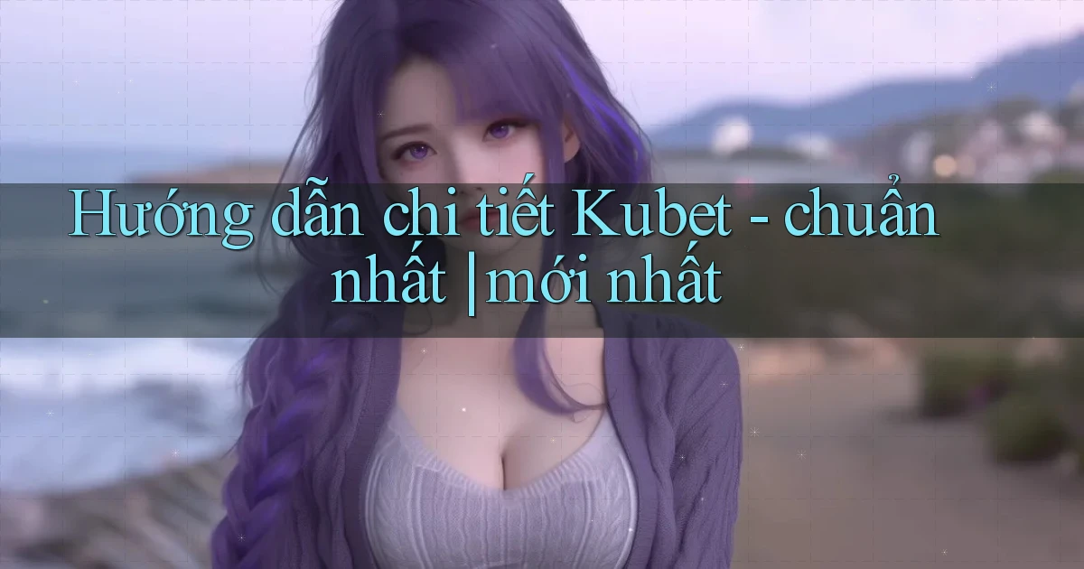 Hướng dẫn chi tiết Kubet   chuẩn nhất mới nhất