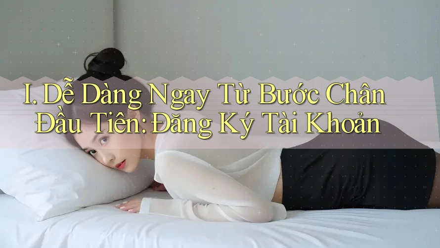 I. Dễ Dàng Ngay Từ Bước Chân Đầu Tiên: Đăng Ký Tài Khoản