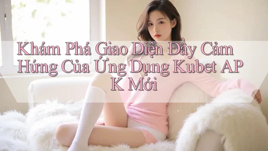 Khám Phá Giao Diện Đầy Cảm Hứng Của Ứng Dụng Kubet APK Mới