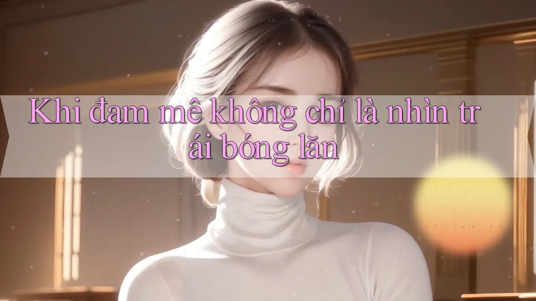 Khi đam mê không chỉ là nhìn trái bóng lăn