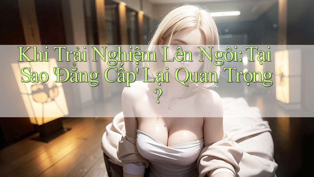 Khi Trải Nghiệm Lên Ngôi: Tại Sao 'Đẳng Cấp' Lại Quan Trọng?