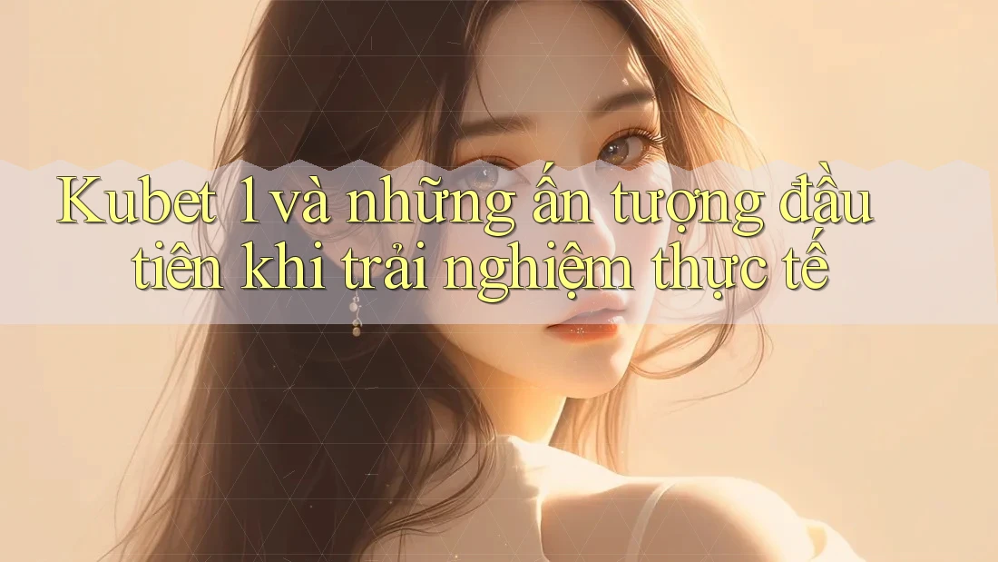 Kubet 1 và những ấn tượng đầu tiên khi trải nghiệm thực tế