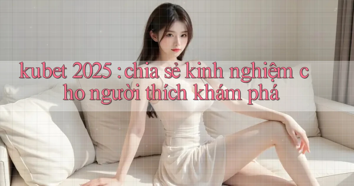 kubet 2025 chia sẻ kinh nghiệm cho người thích khám phá