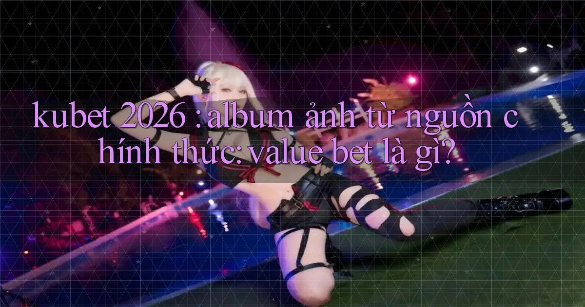 kubet 2026 album ảnh từ nguồn chính thức value bet là gì