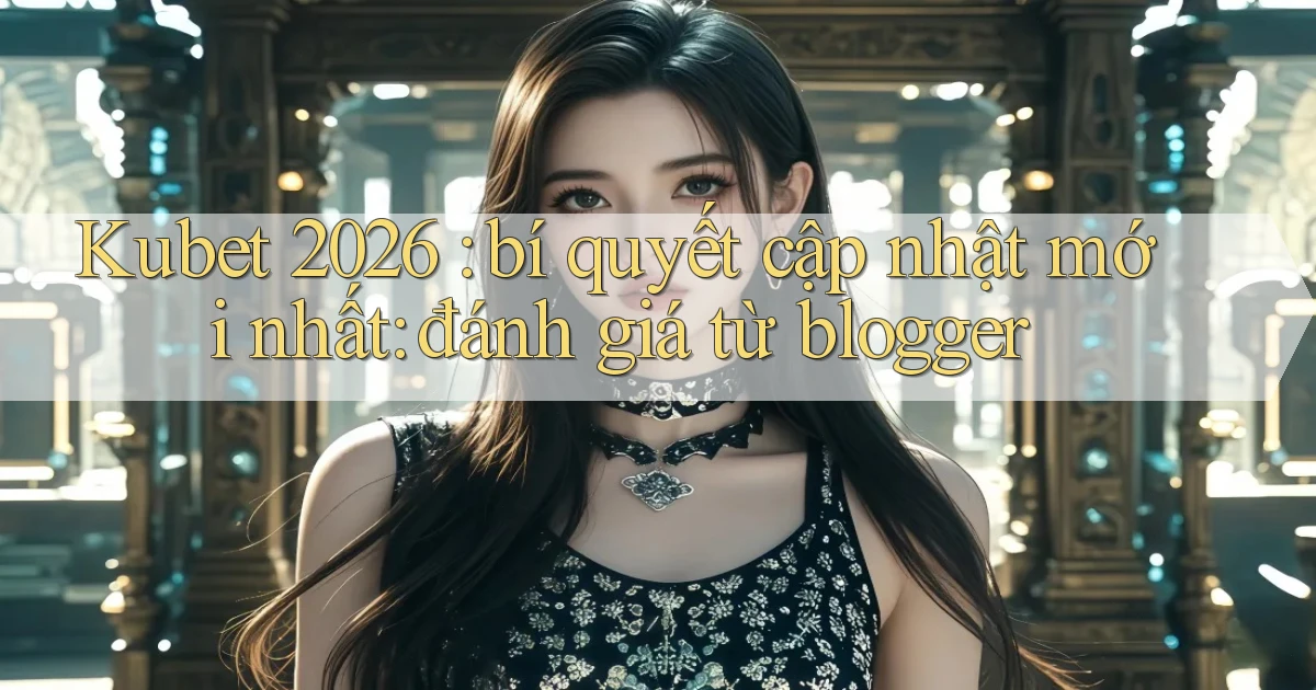 Kubet 2026 bí quyết cập nhật mới nhất đánh giá từ blogger