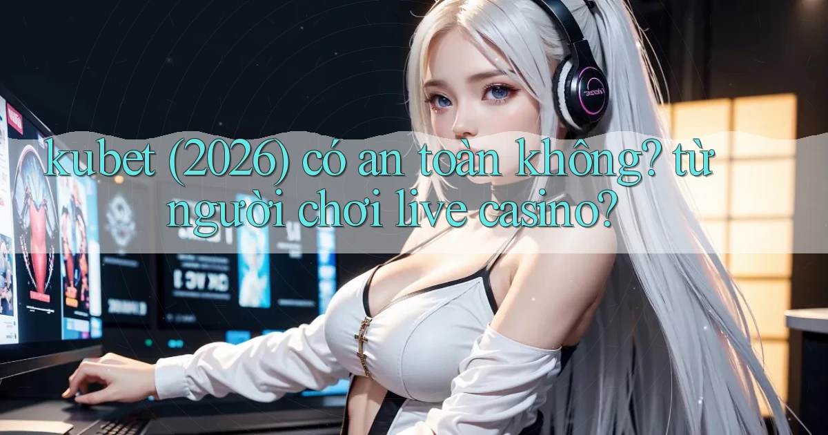 kubet (2026) có an toàn không từ người chơi live casino