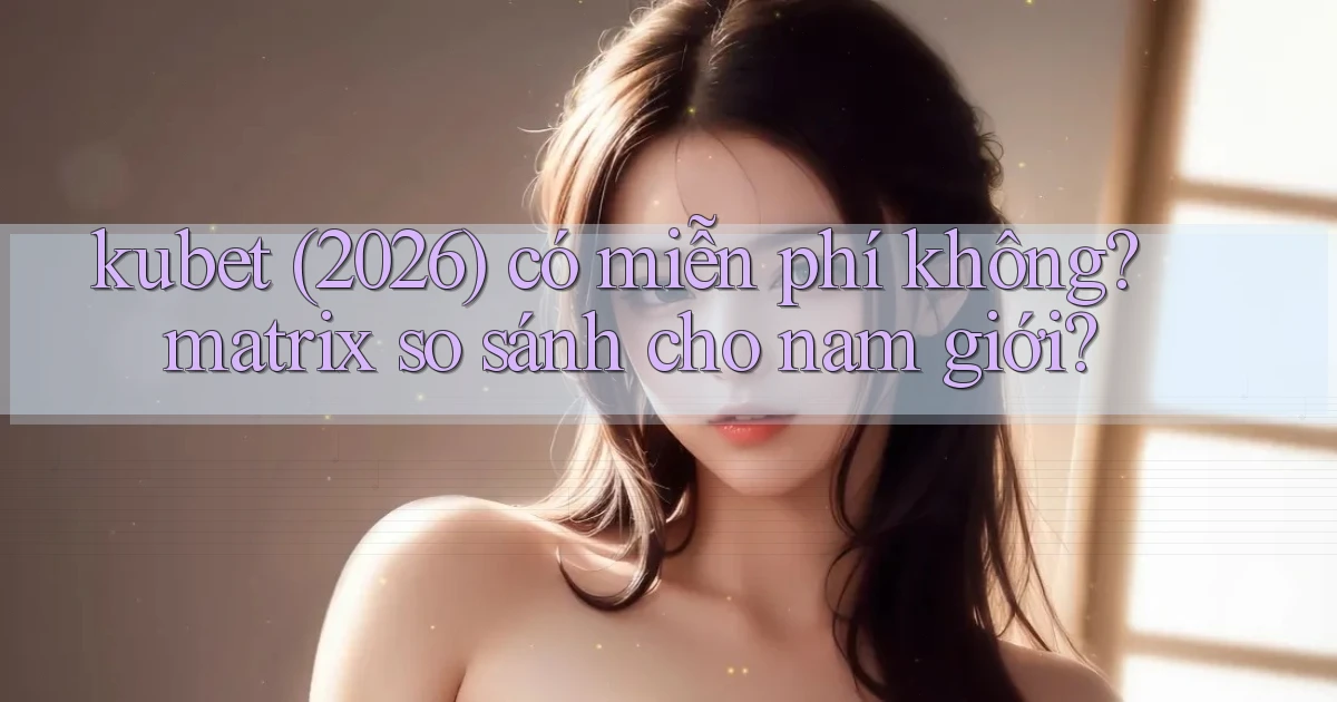 kubet (2026) có miễn phí không matrix so sánh cho nam giới
