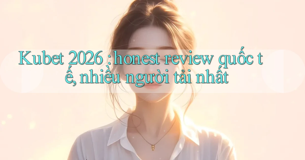 Kubet 2026 honest review quốc tế, nhiều người tải nhất