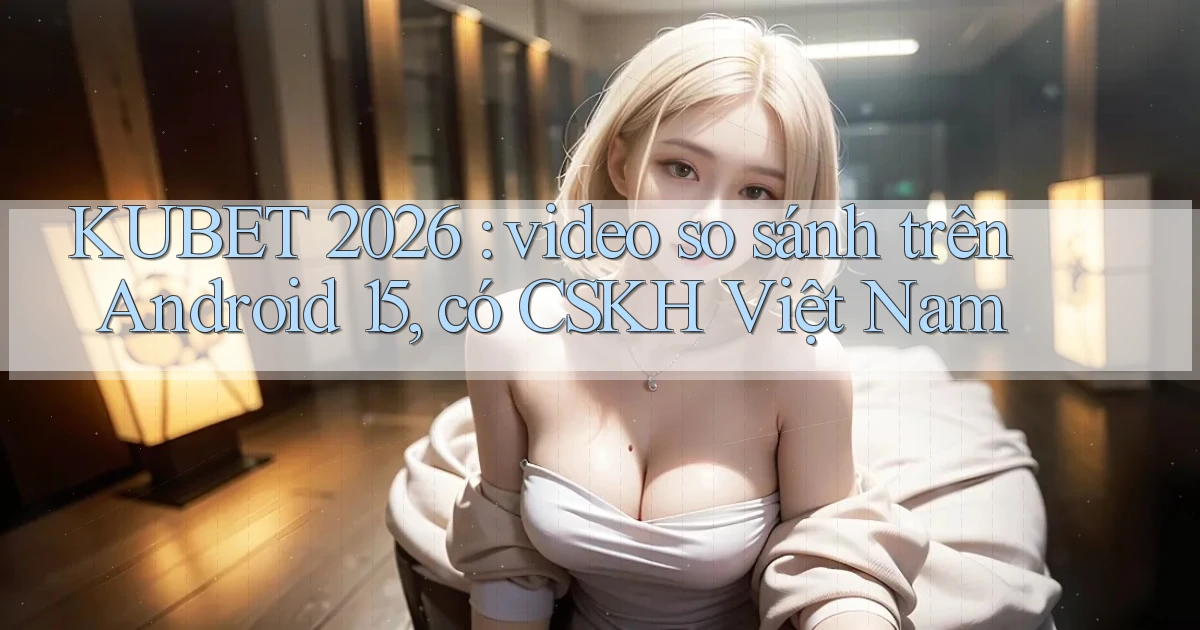 KUBET 2026 video so sánh trên Android 15, có CSKH Việt Nam
