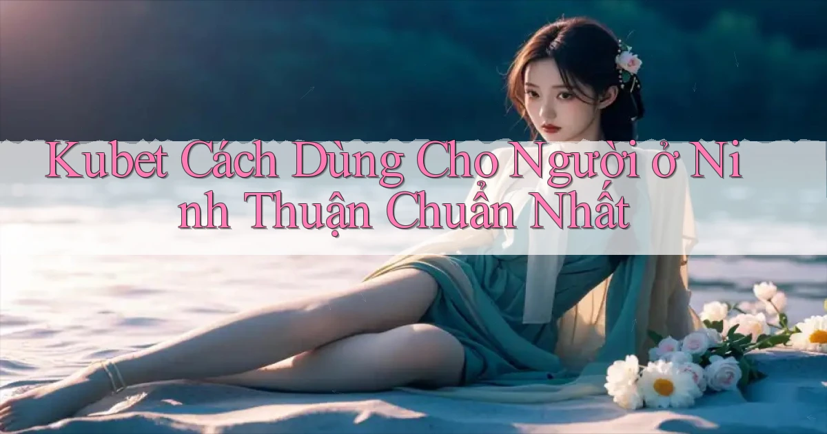 kubet cách dùng cho người ở Ninh Thuận chuẩn nhất