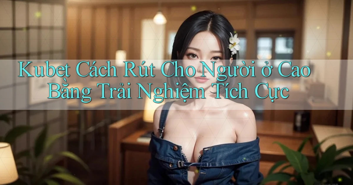 kubet cách rút cho người ở Cao Bằng trải nghiệm tích cực