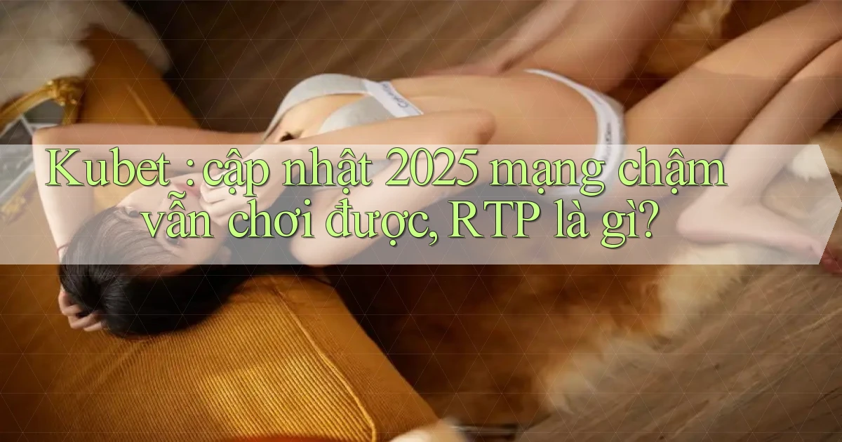 Kubet cập nhật 2025 mạng chậm vẫn chơi được, RTP là gì