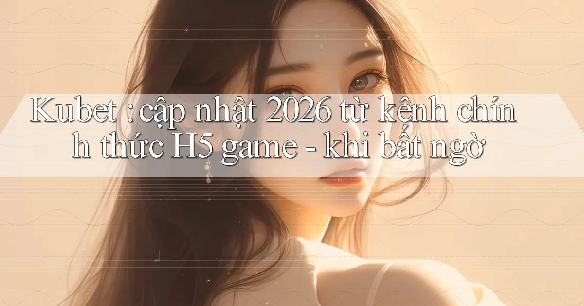 Kubet cập nhật 2026 từ kênh chính thức H5 game   khi bất ngờ