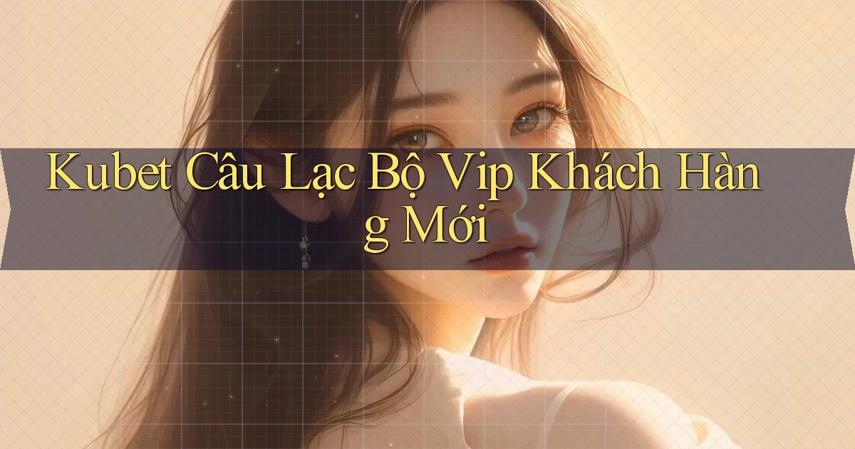 kubet  câu lạc bộ vip khách hàng mới