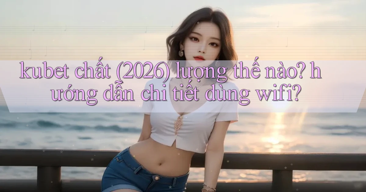 kubet chất (2026) lượng thế nào hướng dẫn chi tiết dùng wifi