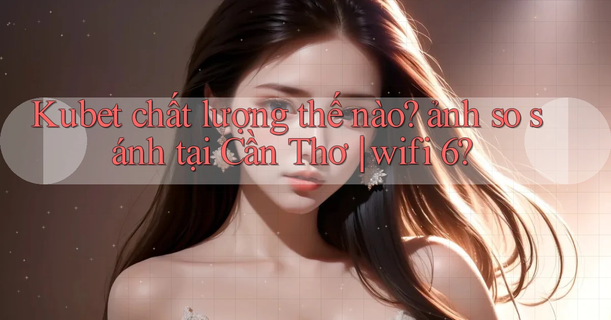 Kubet chất lượng thế nào ảnh so sánh tại Cần Thơ wifi 6