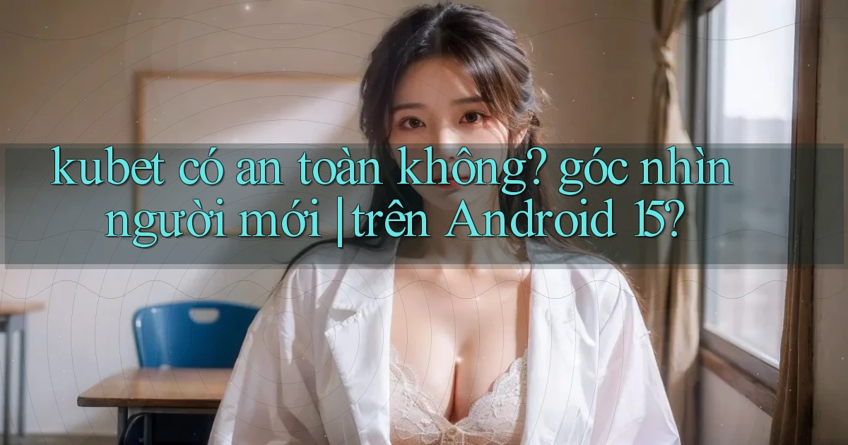 kubet có an toàn không góc nhìn người mới trên Android 15