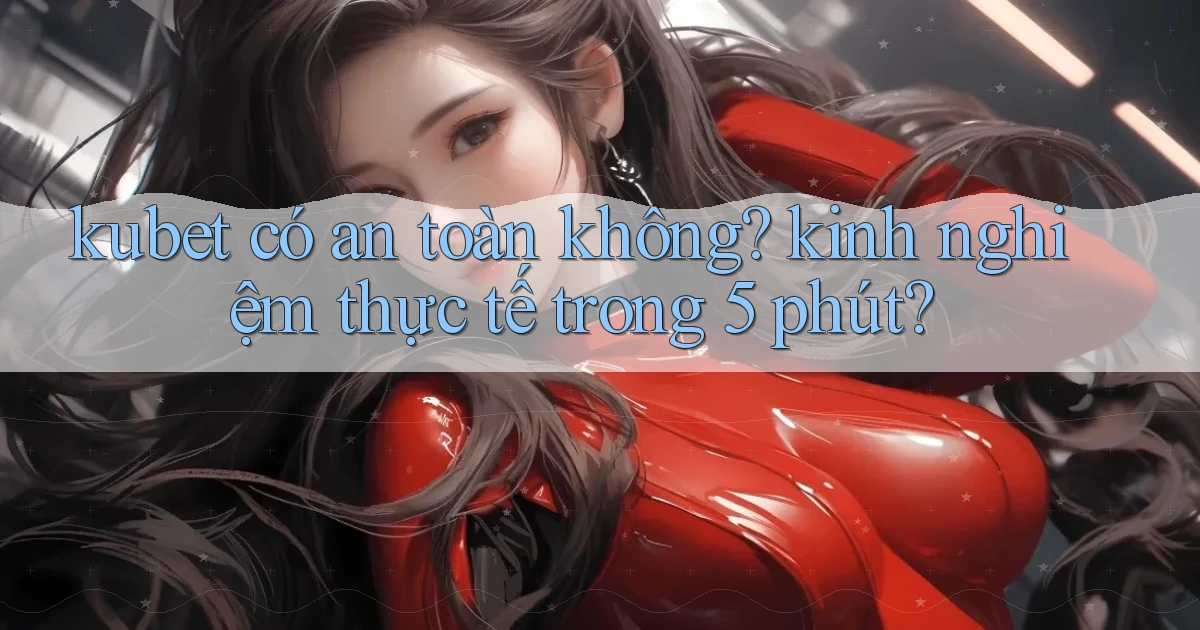 kubet có an toàn không kinh nghiệm thực tế trong 5 phút