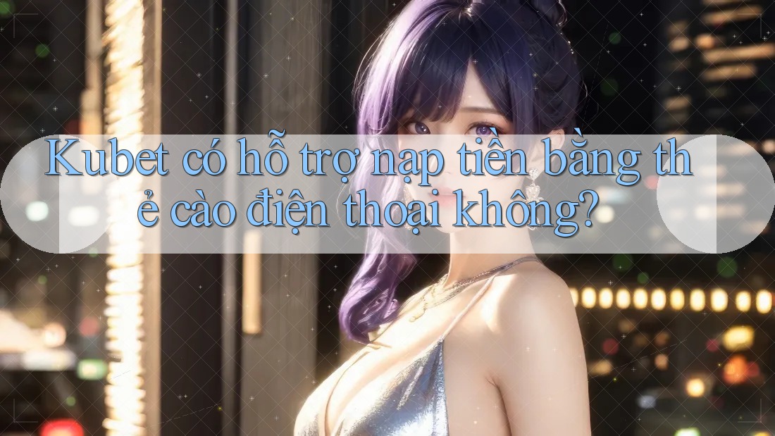Kubet có hỗ trợ nạp tiền bằng thẻ cào điện thoại không?