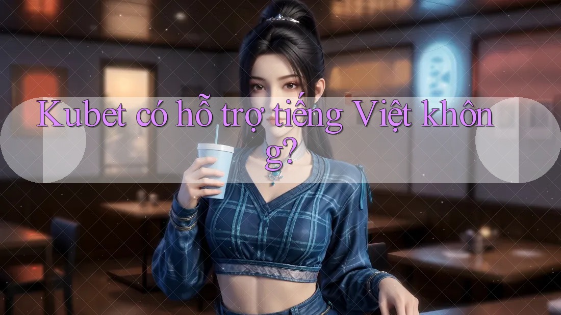 Kubet có hỗ trợ tiếng Việt không?