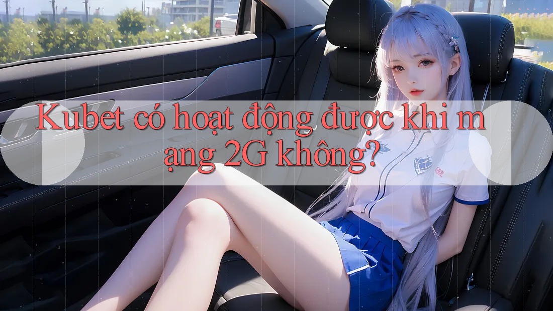 Kubet có hoạt động được khi mạng 2G không?