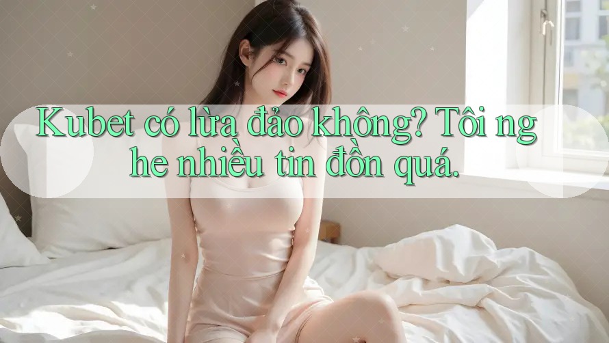 Kubet có lừa đảo không? Tôi nghe nhiều tin đồn quá.