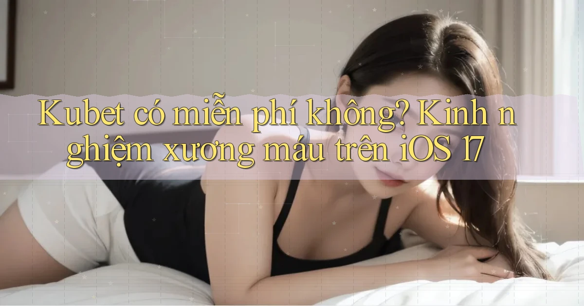 Kubet có miễn phí không kinh nghiệm xương máu trên iOS 17
