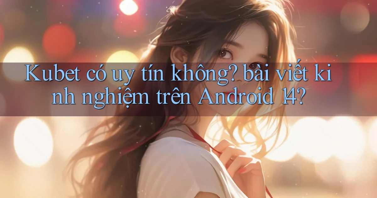 Kubet có uy tín không bài viết kinh nghiệm trên Android 14