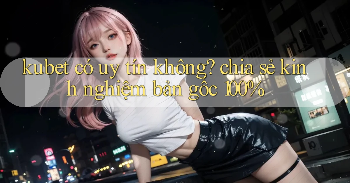 kubet có uy tín không chia sẻ kinh nghiệm bản gốc 100%