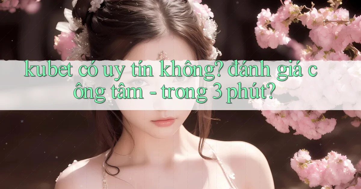 kubet có uy tín không đánh giá công tâm   trong 3 phút