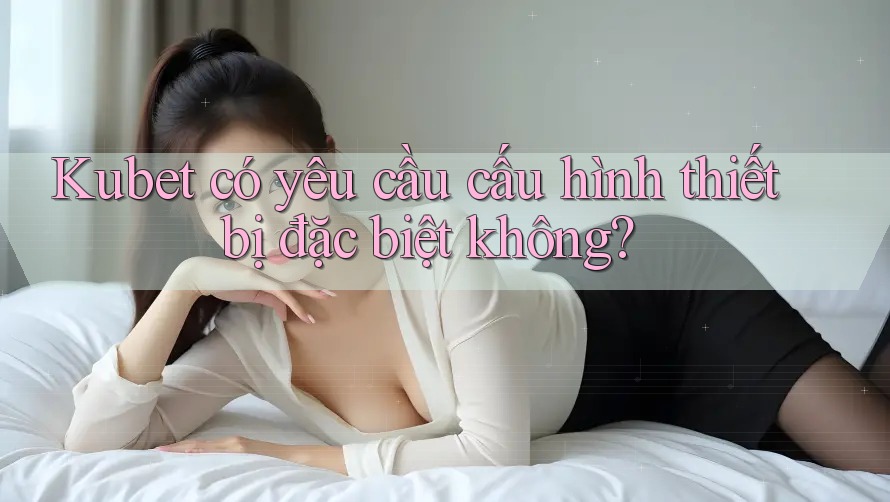 Kubet có yêu cầu cấu hình thiết bị đặc biệt không?