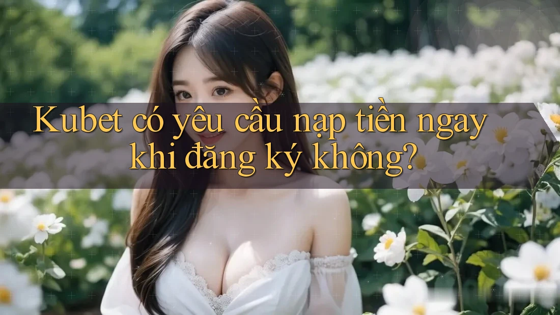 Kubet có yêu cầu nạp tiền ngay khi đăng ký không?