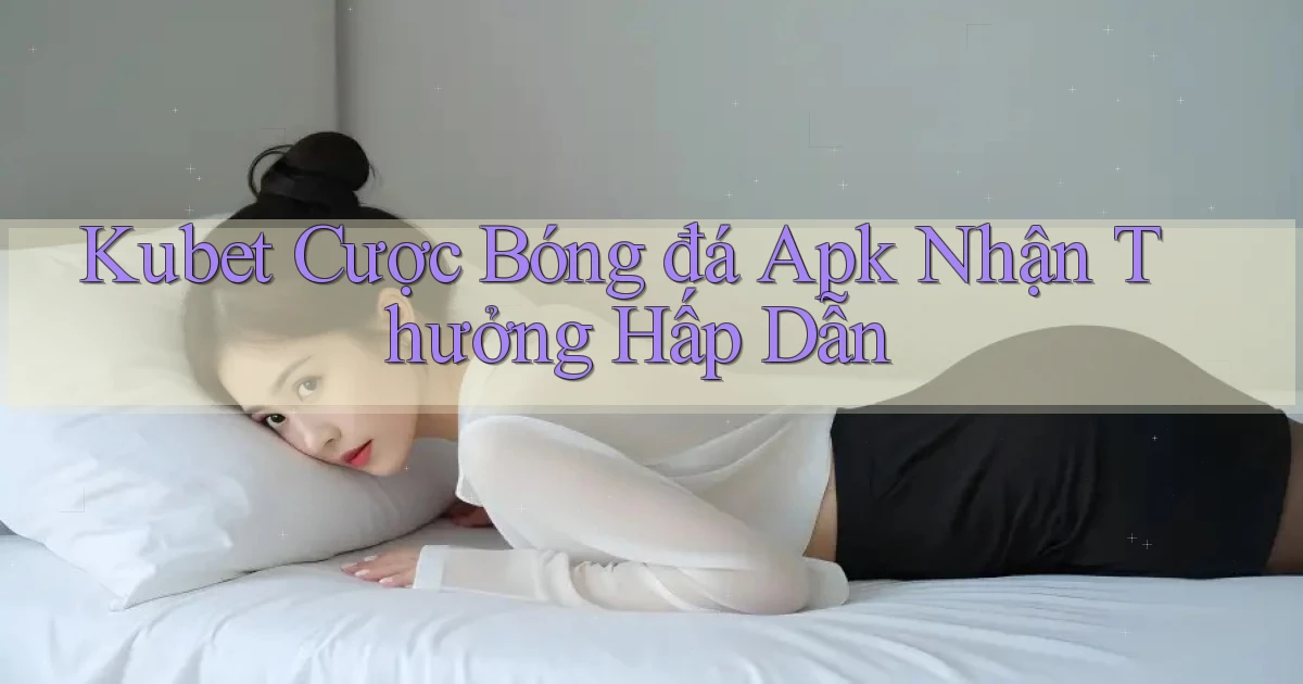 kubet  cược bóng đá apk nhận thưởng hấp dẫn
