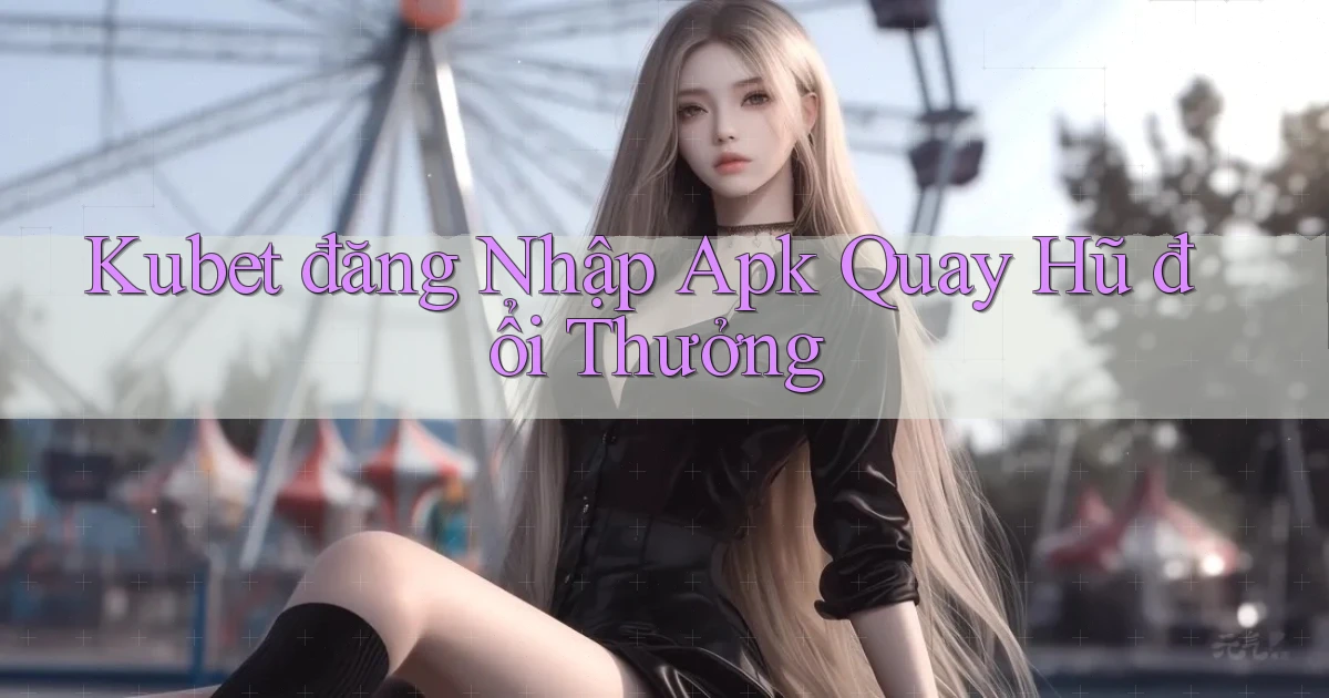 kubet  đăng nhập apk quay hũ đổi thưởng