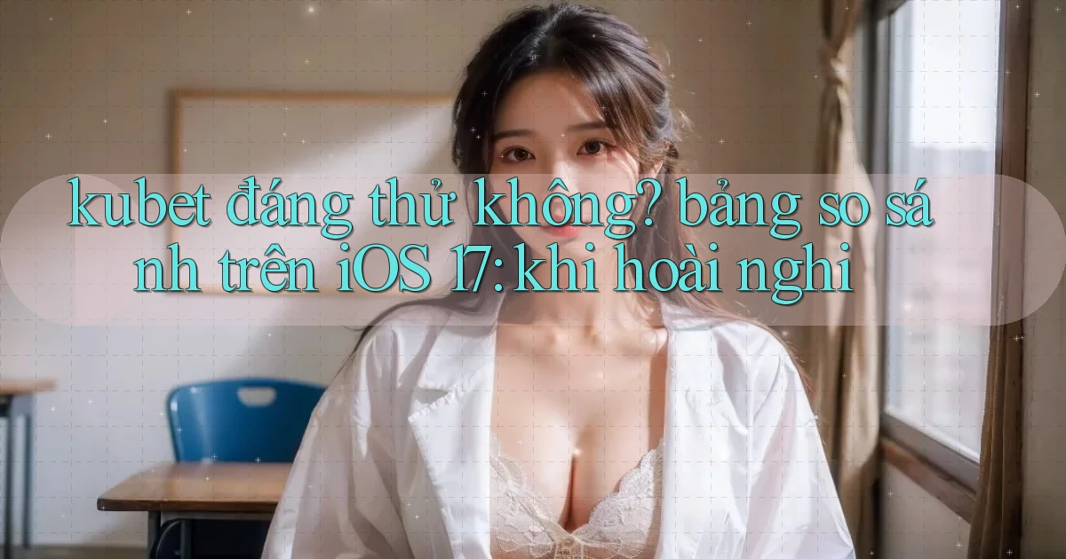 kubet đáng thử không bảng so sánh trên iOS 17 khi hoài nghi